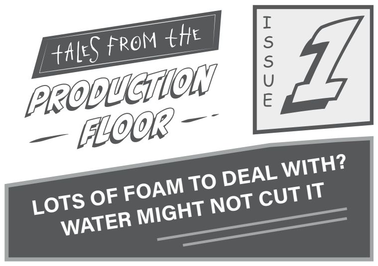 Tales from the Production Floor, Issue 1, Lots of foam to deal with? Water might not cut it.